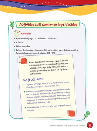 para docentes del nivel de educación primaria 165
Actividad 3: El camino de la privacidad
Materiales:
 Fotocopias del juego “El camino de la privacidad”
 6 dados
 Fichas o semillas
 Tarjetas de situaciones (con carita feliz, carita triste y signo de interrogación)
fotocopiadas y recortadas de páginas 167 y 168.
Instrucciones
Para esta actividad, formamos equipos de seis
estudiantes, a cada equipo le entregamos una
fotocopia del juego (pág. 166), seis fichas o
semillas y un dado y les damos las siguientes
instrucciones:
 Empieza el juego, el niño o la niña que al lanzar
el dado obtenga el número más alto.
 Cada vez que una ficha caiga en un casillero marcado
con un símbolo de carita feliz, de carita triste o signo
de interrogación, el o la estudiante debe coger una
tarjeta con el símbolo que le corresponde y seguir las
indicaciones escritas en ella.
 Gana el juego el niño o la niña que llega primero a
la meta.
 