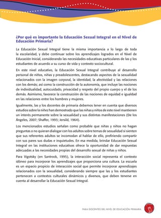 para docentes del nivel de educación primaria 17
¿Por qué es importante la Educación Sexual Integral en el Nivel de
Educación Primaria?
La Educación Sexual Integral tiene la misma importancia a lo largo de toda
la escolaridad, y debe continuar sobre los aprendizajes logrados en el Nivel de
Educación Inicial, considerando las necesidades educativas particulares de las y los
estudiantes de acuerdo a su curso de vida y contexto sociocultural.
En este nivel educativo, la Educación Sexual Integral contribuye al desarrollo
personal de niños, niñas y preadolescentes, destacando aspectos de la sexualidad
relacionados con la imagen corporal, la identidad, la afectividad y las relaciones
con los demás; así como la construcción de la autonomía, que incluye las nociones
de individualidad, autocuidado, privacidad y respeto del propio cuerpo y el de los
demás. Asimismo, favorece la construcción de las nociones de equidad e igualdad
en las relaciones entre los hombres y mujeres.
Igualmente, las y los docentes de primaria debemos tener en cuenta que diversos
estudios sobre la niñez han demostrado que las niñas y niños de este nivel mantienen
un interés permanente sobre la sexualidad y sus distintas manifestaciones (De los
Ángeles, 2007; Shaffer, 1993; Jersild, 1964).
Los mencionados estudios señalan como probable que niñas y niños no hagan
preguntas o no quieran dialogar con los adultos sobre temas de sexualidad si sienten
que sus referentes adultos se incomodan al hablar de ello, prefiriendo compartir
con sus pares sus dudas e inquietudes. En esa medida, brindar Educación Sexual
Integral en las instituciones educativas ofrece la oportunidad de dar respuestas
adecuadas a las necesidades propias del desarrollo sexual de niñas y niños.
Para Vigotsky (en Santrock, 1995), la interacción social representa el contexto
idóneo para incorporar los aprendizajes que proporciona una cultura. La escuela
es un espacio propicio de interacción social que permite incorporar aprendizajes
relacionados con la sexualidad, considerando siempre que las y los estudiantes
pertenecen a contextos culturales dinámicos y diversos, que deben tenerse en
cuenta al desarrollar la Educación Sexual Integral.
 