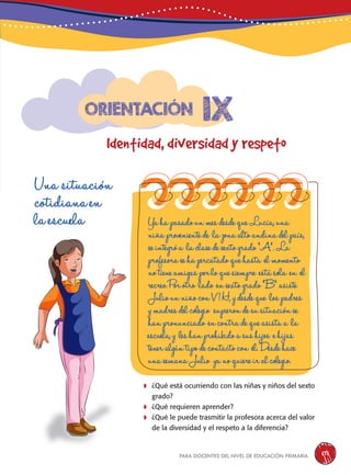 para docentes del nivel de educación primaria 171
Una situación
cotidiana en
la escuela
	¿Qué está ocurriendo con las niñas y niños del sexto
grado?
	¿Qué requieren aprender?
	¿Qué le puede trasmitir la profesora acerca del valor
de la diversidad y el respeto a la diferencia?
YahapasadounmesdesdequeLucía,una
niñaprovenientede lazonaaltoandinadelpaís,
seintegróa laclasedesextogrado“A”.La
profesorasehapercatadoquehasta elmomento
notieneamigasporloquesiempre estásola en el
recreo.Porotro lado ensextogrado“B”asiste
JuliounniñoconV1H,ydesdeque lospadres
ymadresdelcolegio supierondesusituaciónse
hanpronunciado encontradequeasistaa la
escuela,y leshanprohibidoasushijos ehijas
teneralgúntipodecontactocon él.Desdehace
unasemanaJulio yanoquiereiralcolegio.
1x
Identidad, diversidad y respeto
Orientación
 
