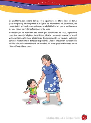 para docentes del nivel de educación primaria 173
De igual forma, es necesario dialogar sobre aquello que los diferencia de los demás
y los enriquece y hace originales: sus lugares de procedencia, sus costumbres, sus
características personales, sus cualidades, sus habilidades, sus gustos, sus formas de
ser y de hablar, sus historias familiares, entre otras.
El respeto por la diversidad, sea étnica, por condiciones de salud, expresiones
culturales, creencias religiosas, lugar de procedencia, costumbres, orientación sexual,
y otras; así como el rechazo a toda forma de discriminación por cualquier razón; son
derechos fundamentales de todas las personas. Estos se encuentran expresamente
establecidos en la Convención de los Derechos del Niño, que tutela los derechos de
niños, niñas y adolescentes.
 