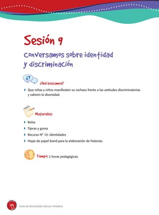 Guía de educación sexual inteGral174
Sesión 9
Conversamos sobre identidad
y discriminación
¿Qué buscamos?
	Que niñas y niños manifiesten su rechazo frente a las actitudes discriminatorias
y valoren la diversidad.
Materiales:
 Bolsa
 Tijeras y goma
 Recurso N° 10: Identidades
 Hojas de papel bond para la elaboración de historias
Tiempo: 2 horas pedagógicas
 
