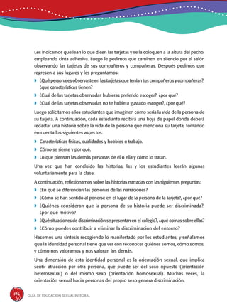 Guía de educación sexual inteGral176
Les indicamos que lean lo que dicen las tarjetas y se la coloquen a la altura del pecho,
empleando cinta adhesiva. Luego le pedimos que caminen en silencio por el salón
observando las tarjetas de sus compañeros y compañeras. Después pedimos que
regresen a sus lugares y les preguntamos:
	¿Qué personajes observaste en las tarjetas que tenían tus compañeros y compañeras?,
¿qué características tienen?
	¿Cuál de las tarjetas observadas hubieras preferido escoger?, ¿por qué?
	¿Cuál de las tarjetas observadas no te hubiera gustado escoger?, ¿por qué?
Luego solicitamos a los estudiantes que imaginen cómo sería la vida de la persona de
su tarjeta. A continuación, cada estudiante recibirá una hoja de papel donde deberá
redactar una historia sobre la vida de la persona que menciona su tarjeta, tomando
en cuenta los siguientes aspectos:
	Características físicas, cualidades y hobbies o trabajo.
	Cómo se siente y por qué.
	Lo que piensan las demás personas de él o ella y cómo lo tratan.
Una vez que han concluido las historias, las y los estudiantes leerán algunas
voluntariamente para la clase.
A continuación, reflexionamos sobre las historias narradas con las siguientes preguntas:
	¿En qué se diferencian las personas de las narraciones?
	¿Cómo se han sentido al ponerse en el lugar de la persona de la tarjeta?, ¿por qué?
	¿Quiénes consideran que la persona de su historia puede ser discriminada?,
¿por qué motivo?
	¿Qué situaciones de discriminación se presentan en el colegio?, ¿qué opinas sobre ellas?
	¿Cómo puedes contribuir a eliminar la discriminación del entorno?
Hacemos una síntesis recogiendo lo manifestado por los estudiantes, y señalamos
que la identidad personal tiene que ver con reconocer quiénes somos, cómo somos,
y cómo nos valoramos y nos valoran los demás.
Una dimensión de esta identidad personal es la orientación sexual, que implica
sentir atracción por otra persona, que puede ser del sexo opuesto (orientación
heterosexual) o del mismo sexo (orientación homosexual). Muchas veces, la
orientación sexual hacia personas del propio sexo genera discriminación.
 