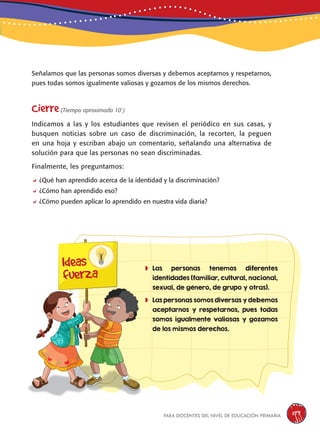 para docentes del nivel de educación primaria 177
Señalamos que las personas somos diversas y debemos aceptarnos y respetarnos,
pues todas somos igualmente valiosas y gozamos de los mismos derechos.
Cierre(Tiempo aproximado 10´)
Indicamos a las y los estudiantes que revisen el periódico en sus casas, y
busquen noticias sobre un caso de discriminación, la recorten, la peguen
en una hoja y escriban abajo un comentario, señalando una alternativa de
solución para que las personas no sean discriminadas.
Finalmente, les preguntamos:
¿Qué han aprendido acerca de la identidad y la discriminación?
¿Cómo han aprendido eso?
¿Cómo pueden aplicar lo aprendido en nuestra vida diaria?
	Las personas tenemos diferentes
identidades (familiar, cultural, nacional,
sexual, de género, de grupo y otras).
	Las personas somos diversas y debemos
aceptarnos y respetarnos, pues todas
somos igualmente valiosas y gozamos
de los mismos derechos.
Ideas
fuerza
 