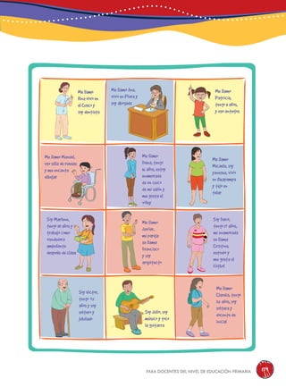 para docentes del nivel de educación primaria 179
Me llamo
Rina vivo en
el usco y
soy dentista
Soy Marlene,
tengo 10 años y
trabajo como
vendedora
ambulante
después de clase
Soy Victor,
tengo 75
años y soy
soltero y
jubilado
Me llamo
laudia, tengo
35 años, soy
soltera y
docente de
inicial
Me llamo
Javier,
mi pareja
se llama
Francisco
y soy
arquitecto
Soy Darío,
tengo 17 años,
mi enamorada
se llama
ristina,
estudio y
me gusta el
fútbol
Me llamo
Diana, tengo
16 años, estoy
enamorada
de un chico
de mi salón y
me gusta el
vóley
Me llamo
Micaela, soy
yanesha, vivo
en xapampa
y tejo en
telar
Me llamo
Patricia,
tengo 11 años,
y uso anteojos
Me llamo Ana,
vivo en Piura y
soy abogada
Me llamo Manuel,
uso silla de ruedas
y me encanta
dibujar
Soy Julio, soy
músico y toco
la guitarra
 