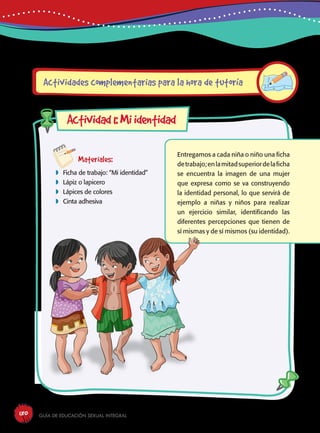 Guía de educación sexual inteGral180
Materiales:
 Ficha de trabajo: “Mi identidad”
 Lápiz o lapicero
 Lápices de colores
 Cinta adhesiva
Entregamos a cada niña o niño una ficha
detrabajo;enlamitadsuperiordelaficha
se encuentra la imagen de una mujer
que expresa como se va construyendo
la identidad personal, lo que servirá de
ejemplo a niñas y niños para realizar
un ejercicio similar, identificando las
diferentes percepciones que tienen de
sí mismas y de sí mismos (su identidad).
Actividades complementarias para la hora de tutoría
Actividad1:Miidentidad
 