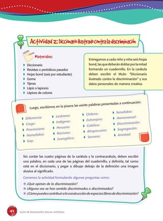 Guía de educación sexual inteGral182
Actividad2:Diccionarioilustradocontraladiscriminación
Materiales:
 Diccionario
 Revistas o periódicos pasados
 Hojas bond (seis por estudiante)
 Goma
 Tijeras
 Lápiz o lapicero
 Lápices de colores
Luego, escribimos en la pizarra las veinte palabras presentadas a continuación:
Entregamos a cada niño y niña seis hojas
bond,lasquedeberándoblarporlamitad
formando un cuadernillo. En la carátula
deben escribir el título: “Diccionario
ilustrado contra la discriminación” y sus
datos personales de manera creativa.
 Diferencia:
 Ciego:
 Provinciano:
 Homofobia:
 Gay:
 Lesbiana:
 Indígena:
 Peruano:
 Racismo:
 Evangélico:
 Chileno:
 Extranjero:
 Católico:
 Afroperuano:
 Serrano:
 Xenofobia:
 Homosexual:
 Discriminación:
 Segregación:
 Amistad:
Sin contar las cuatro páginas de la carátula y la contracarátula, deben escribir
una palabra, en cada una de las páginas del cuadernillo, y definirla, tal como
está en el diccionario, y pegar o dibujar debajo de la definición una imagen
alusiva al significado.
Cerramos la actividad formulando algunas preguntas como:
	¿Qué opinan de la discriminación?
	¿Alguna vez se han sentido discriminados o discriminadas?
	¿Cómopuedescontribuiralaconstruccióndeespacioslibresdediscriminación?
 