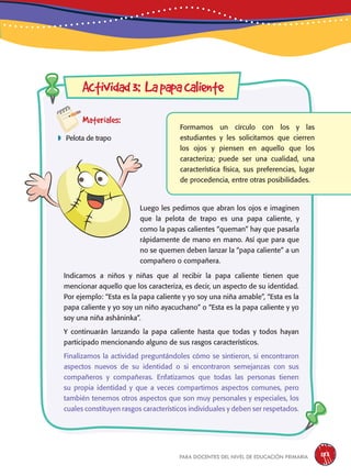 para docentes del nivel de educación primaria 183
Actividad3: Lapapacaliente
Materiales:
 Pelota de trapo
Formamos un círculo con los y las
estudiantes y les solicitamos que cierren
los ojos y piensen en aquello que los
caracteriza; puede ser una cualidad, una
característica física, sus preferencias, lugar
de procedencia, entre otras posibilidades.
Luego les pedimos que abran los ojos e imaginen
que la pelota de trapo es una papa caliente, y
como la papas calientes “queman” hay que pasarla
rápidamente de mano en mano. Así que para que
no se quemen deben lanzar la “papa caliente” a un
compañero o compañera.
Indicamos a niños y niñas que al recibir la papa caliente tienen que
mencionar aquello que los caracteriza, es decir, un aspecto de su identidad.
Por ejemplo: “Esta es la papa caliente y yo soy una niña amable”, “Esta es la
papa caliente y yo soy un niño ayacuchano” o “Esta es la papa caliente y yo
soy una niña asháninka”.
Y continuarán lanzando la papa caliente hasta que todas y todos hayan
participado mencionando alguno de sus rasgos característicos.
Finalizamos la actividad preguntándoles cómo se sintieron, si encontraron
aspectos nuevos de su identidad o si encontraron semejanzas con sus
compañeros y compañeras. Enfatizamos que todas las personas tienen
su propia identidad y que a veces compartimos aspectos comunes, pero
también tenemos otros aspectos que son muy personales y especiales, los
cuales constituyen rasgos característicos individuales y deben ser respetados.
 