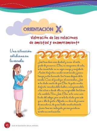 Guía de educación sexual inteGral184
x
Valoración de las relaciones
de amistad y enamoramiento
Orientación
Una situación
cotidiana en
la escuela José tiene doce años de edad y cursa el sexto
grado de primaria. Elsa, su compañera de aula,
se ha convertido en su mejor amiga y confidente.
Ambos disfrutan mucho conversando y pasan
tiempo juntos haciendo las tareas después de la
escuela. Casi al finalizar el año escolar, José
se ha dado cuenta de que Elsa le gusta mucho,
disfruta escuchándola hablar, acompañándola
a los sitios a donde ella va, cargándole los libros
o la mochila. Para José, Elsa es la niña más
linda del colegio, pero no se lo ha dicho pues sabe
que a ella le gusta Alfredo, un chico de primero
de secundaria, de quien habla constantemente.
Javier teme ser rechazado, por eso guarda en
secreto sus sentimientos.
 