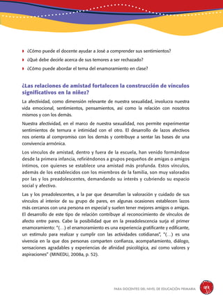 para docentes del nivel de educación primaria 185
	¿Cómo puede el docente ayudar a José a comprender sus sentimientos?
	¿Qué debe decirle acerca de sus temores a ser rechazado?
	¿Cómo puede abordar el tema del enamoramiento en clase?
¿Las relaciones de amistad fortalecen la construcción de vínculos
significativos en la niñez?
La afectividad, como dimensión relevante de nuestra sexualidad, involucra nuestra
vida emocional, sentimientos, pensamientos, así como la relación con nosotros
mismos y con los demás.
Nuestra afectividad, en el marco de nuestra sexualidad, nos permite experimentar
sentimientos de ternura e intimidad con el otro. El desarrollo de lazos afectivos
nos orienta al compromiso con los demás y contribuye a sentar las bases de una
convivencia armónica.
Los vínculos de amistad, dentro y fuera de la escuela, han venido formándose
desde la primera infancia, refiriéndonos a grupos pequeños de amigas o amigos
íntimos, con quienes se establece una amistad más profunda. Estos vínculos,
además de los establecidos con los miembros de la familia, son muy valorados
por las y los preadolescentes, demandando su interés y cubriendo su espacio
social y afectivo.
Las y los preadolescentes, a la par que desarrollan la valoración y cuidado de sus
vínculos al interior de su grupo de pares, en algunas ocasiones establecen lazos
más cercanos con una persona en especial y suelen tener mejores amigos o amigas.
El desarrollo de este tipo de relación contribuye al reconocimiento de vínculos de
afecto entre pares. Cabe la posibilidad que en la preadolescencia surja el primer
enamoramiento: “(…) el enamoramiento es una experiencia gratificante y edificante,
un estímulo para realizar y cumplir con las actividades cotidianas”, “(…) es una
vivencia en la que dos personas comparten confianza, acompañamiento, diálogo,
sensaciones agradables y experiencias de afinidad psicológica, así como valores y
aspiraciones” (MINEDU, 2008a, p. 52).
 