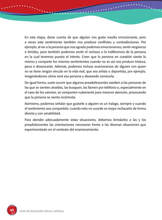 Guía de educación sexual inteGral186
En esta etapa, darse cuenta de que alguien nos gusta resulta emocionante, pero
a veces este sentimiento también nos produce conflictos y contradicciones. Por
ejemplo, al ver a la persona que nos agrada podemos emocionarnos, sentir vergüenza
o timidez, pero también podemos sentir el rechazo o la indiferencia de la persona
en la cual tenemos puesto el interés. Creer que la persona en cuestión siente lo
mismo y comparte los mismos sentimientos cuando no es así nos produce tristeza,
pena o desencanto. Además, podemos incluso enamorarnos de alguien con quien
no se tiene ningún vínculo en la vida real, que sea artista o deportista, por ejemplo,
imaginándonos cómo será esa persona y deseando conocerla.
De igual forma, suele ocurrir que algunos preadolescentes asedien a las personas de
las que se sienten atraídos, las busquen, las llamen por teléfono o, especialmente en
el caso de los varones, se comporten rudamente para merecer atención, provocando
que la persona se sienta incómoda.
Asimismo, podemos señalar que gustarle a alguien es un halago, siempre y cuando
el sentimiento sea compartido; cuando esto no sucede es mejor rechazarlo de forma
directa y con amabilidad.
Para atender adecuadamente estas situaciones, debemos brindarles a las y los
preadolescentes las orientaciones necesarias frente a las diversas situaciones que
experimentarán en el contexto del enamoramiento.
 