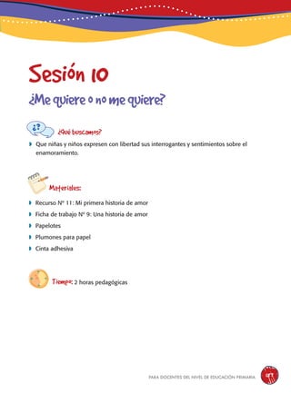 para docentes del nivel de educación primaria 187
Sesión 10
¿Mequiereonomequiere?
¿Qué buscamos?
	Que niñas y niños expresen con libertad sus interrogantes y sentimientos sobre el
enamoramiento.
Materiales:
 Recurso Nº 11: Mi primera historia de amor
 Ficha de trabajo Nº 9: Una historia de amor
 Papelotes
 Plumones para papel
 Cinta adhesiva
Tiempo: 2 horas pedagógicas
 