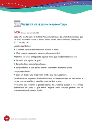 Guía de educación sexual inteGral188
Desarrollo de la sesión de aprendizaje
Inicio(Tiempo aproximado 15’)
Cada niño o niña recibe la historia: “Mi primera historia de amor”. Solicitamos a que
un o una estudiante realice la lectura en voz alta en forma voluntaria (ver recurso
Nº 11 de pág. 191).
Luego preguntamos:
	¿Cómo se siente el estudiante que escribió el texto?
	¿Qué es estar enamorado o enamorada para ustedes?
Anotamos sus ideas en la pizarra, algunas de las que pueden mencionar son:
	Es sentir que alguien te gusta.
	Es sentir afecto especial por alguien.
	Es querer estar al lado de esa persona y compartir momentos juntos.
Luego preguntamos:
	¿Será un chico o una chica quien escribe esta nota?, ¿por qué?
Escuchamos sus respuestas, haciendo hincapié en las razones que los han llevado a
pensar que era un chico o una chica quien escribió la nota.
Precisamos que durante la preadolescencia las personas pueden o no sentirse
enamoradas de otras, y que tantos mujeres como varones pueden vivir el
enamoramiento de manera similar.
 