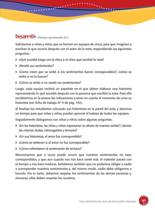 para docentes del nivel de educación primaria 189
Desarrollo (Tiempo aproximado 65’)
Solicitamos a niñas y niños que se formen en equipos de cinco, para que imaginen y
escriban lo que ocurrió después con el autor de la nota, respondiendo las siguientes
preguntas:
	¿Qué sucedió luego con la chica o el chico que escribió la nota?
	¿Reveló sus sentimientos?
	¿Cómo creen que se sintió si los sentimientos fueron correspondidos?, ¿cómo se
sintió si no lo fueron?
	¿Cómo se sintió si no reveló sus sentimientos?
Luego, cada equipo recibirá un papelote en el que deben elaborar una historieta
representando lo qué sucedió después con la persona que escribió la nota. Para ello
escribiremos en la pizarra las indicaciones a tener en cuenta al momento de crear su
historieta (ver ficha de trabajo Nº 9 de pág. 192).
Al finalizar los estudiantes colocarán sus historietas en la pared del aula, y daremos
un tiempo para que niñas y niños puedan apreciar el trabajo de todos los equipos.
Seguidamente dialogamos con niñas y niños sobre algunas preguntas:
	¿En las historietas, las niñas y niños expresaron su afecto de manera similar?, ¿tenían
las mismas dudas, interrogantes y temores?
	¿En sus historietas, el amor fue correspondido?
	¿Cómo se sintieron si el amor no fue correspondido?
	¿Cómo enfrentaron el sentimiento de rechazo?
Mencionamos que a veces puede ocurrir que nuestros sentimientos no sean
correspondidos, y que aun cuando eso nos hace sentir mal, el malestar pasará con
el tiempo y nos hará madurar. Señalamos también que no podemos obligar a nadie
a corresponder nuestros sentimientos y, del mismo modo, nadie debe obligarnos a
hacerlo. Por lo tanto, debemos respetar los sentimientos de las demás personas y,
viceversa, ellas deben respetar los nuestros.
 