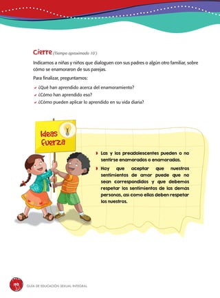 Guía de educación sexual inteGral190
Cierre(Tiempo aproximado 10´)
Indicamos a niñas y niños que dialoguen con sus padres o algún otro familiar, sobre
cómo se enamoraron de sus parejas.
Para finalizar, preguntamos:
¿Qué han aprendido acerca del enamoramiento?
¿Cómo han aprendido eso?
¿Cómo pueden aplicar lo aprendido en su vida diaria?
Ideas
fuerza
	Las y los preadolescentes pueden o no
sentirse enamorados o enamoradas.
	Hay que aceptar que nuestros
sentimientos de amor puede que no
sean correspondidos y que debemos
respetar los sentimientos de las demás
personas, así como ellas deben respetar
los nuestros.
 