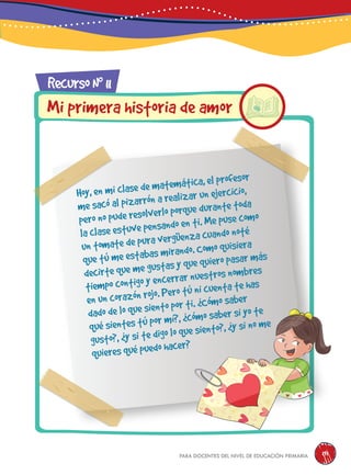 para docentes del nivel de educación primaria 191
RecursoN0
11
Mi primera historia de amor
Hoy, en mi clase de matemática, el profesor
me sacó al pizarrón a realizar un ejercicio,
pero no pude resolverlo porque durante toda
la clase estuve pensando en ti. Me puse como
un tomate de pura vergüenza cuando noté
que tú me estabas mirando. Como quisiera
decirte que me gustas y que quiero pasar más
tiempo contigo y encerrar nuestros nombres
en un corazón rojo. Pero tú ni cuenta te has
dado de lo que siento por ti. ¿Cómo saber
qué sientes tú por mí?, ¿cómo saber si yo te
gusto?, ¿y si te digo lo que siento?, ¿y si no me
quieres qué puedo hacer?
 