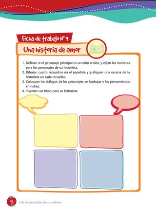 Guía de educación sexual inteGral192
FichadetrabajoN0
9
1. Definan si el personaje principal es un niño o niña, y elijan los nombres
para los personajes de su historieta.
2. Dibujen cuatro recuadros en el papelote y grafiquen una escena de la
historieta en cada recuadro.
3. Coloquen los diálogos de los personajes en burbujas y los pensamientos
en nubes.
4. Inventen un título para su historieta.
Unahistoriadeamor
 