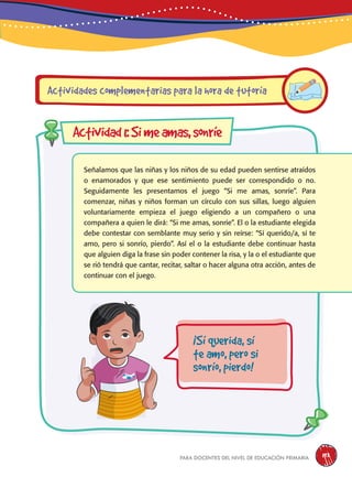 para docentes del nivel de educación primaria 193
Señalamos que las niñas y los niños de su edad pueden sentirse atraídos
o enamorados y que ese sentimiento puede ser correspondido o no.
Seguidamente les presentamos el juego “Si me amas, sonríe”. Para
comenzar, niñas y niños forman un círculo con sus sillas, luego alguien
voluntariamente empieza el juego eligiendo a un compañero o una
compañera a quien le dirá: “Si me amas, sonríe”. El o la estudiante elegida
debe contestar con semblante muy serio y sin reírse: “Sí querido/a, sí te
amo, pero si sonrío, pierdo”. Así el o la estudiante debe continuar hasta
que alguien diga la frase sin poder contener la risa, y la o el estudiante que
se rió tendrá que cantar, recitar, saltar o hacer alguna otra acción, antes de
continuar con el juego.
Actividades complementarias para la hora de tutoría
Actividad1:Simeamas,sonríe
¡Sí querida, sí
te amo, pero si
sonrío, pierdo!
 