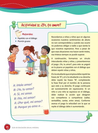 Guía de educación sexual inteGral194
Actividad 2: ¿Yo, tu amor?
Materiales:
 Papelote con el diálogo
 Plumón grueso
Recordamos a niñas y niños que en algunas
ocasiones nuestros sentimientos de afecto
no son correspondidos y cuando eso ocurre
no podemos obligar a nadie a que sienta lo
que nosotros esperamos. Pero a pesar de
que esas situaciones nos hacen sentir tristes,
esa tristeza siempre se puede superar.
A continuación, formamos un círculo
intercalando niñas y niños, y presentaremos
el juego: ¿Yo, tu amor?, para esto se pegará
en la pizarra un papelote con el diálogo que
deben repetir niñas y niños.
Elolaestudiantequeempiezadeberepetirlas
frases de “A” y el o la estudiante a su derecha
debe repetir las frases “B”, completando
la frase final por el nombre de la persona
que está a su derecha. El juego continuará
así sucesivamente sin equivocarse. Si un
niño o una niña se equivoca en el diálogo,
debe realizar la acción que designen
sus compañeros o compañeras (saltar,
sentadillas, cantar, entre otras). Conforme
avanza el juego la velocidad con la que se
repite el diálogo debe ir aumentando.
A: ¡Hola amor!
B: ¿Yo, tu amor?
A: Sí, mi amor.
B: ¡No, mi amor!
A: ¿Por qué, mi amor?
B: Porque yo amo a…
 