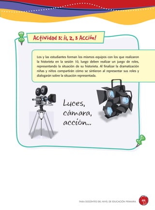 para docentes del nivel de educación primaria 195
Actividad 3: ¡1, 2, 3 Acción!
Los y las estudiantes forman los mismos equipos con los que realizaron
la historieta en la sesión 10, luego deben realizar un juego de roles,
representando la situación de su historieta. Al finalizar la dramatización
niñas y niños compartirán cómo se sintieron al representar sus roles y
dialogarán sobre la situación representada.
Luces,
cámara,
acción...
 