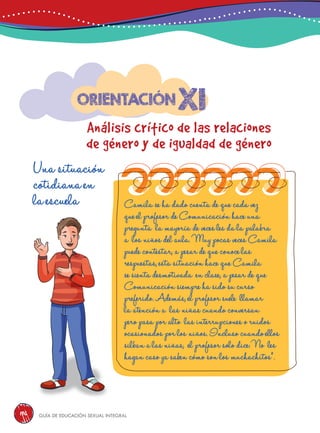 Guía de educación sexual inteGral196
xi
Análisis crítico de las relaciones
de género y de igualdad de género
Orientación
Una situación
cotidiana en
la escuela Camila se ha dado cuenta de que cada vez
que el profesor de Comunicación hace una
pregunta la mayoría de veces les da la palabra
a los niños del aula. Muy pocas veces Camila
puede contestar, a pesar de que conoce las
respuestas, esta situación hace que Camila
se sienta desmotivada en clase, a pesar de que
Comunicación siempre ha sido su curso
preferido. Además, el profesor suele llamar
la atención a las niñas cuando conversan
pero pasa por alto las interrupciones o ruidos
ocasionados por los niños. Incluso cuando ellos
silban a las niñas, el profesor solo dice: No les
hagan caso ya saben cómo son los muchachitos”.
 