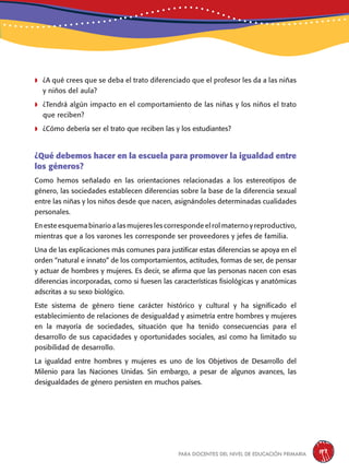 para docentes del nivel de educación primaria 197
	¿A qué crees que se deba el trato diferenciado que el profesor les da a las niñas
y niños del aula?
	¿Tendrá algún impacto en el comportamiento de las niñas y los niños el trato
que reciben?
	¿Cómo debería ser el trato que reciben las y los estudiantes?
¿Qué debemos hacer en la escuela para promover la igualdad entre
los géneros?
Como hemos señalado en las orientaciones relacionadas a los estereotipos de
género, las sociedades establecen diferencias sobre la base de la diferencia sexual
entre las niñas y los niños desde que nacen, asignándoles determinadas cualidades
personales.
En este esquema binario a las mujeres les corresponde el rol materno y reproductivo,
mientras que a los varones les corresponde ser proveedores y jefes de familia.
Una de las explicaciones más comunes para justificar estas diferencias se apoya en el
orden “natural e innato” de los comportamientos, actitudes, formas de ser, de pensar
y actuar de hombres y mujeres. Es decir, se afirma que las personas nacen con esas
diferencias incorporadas, como si fuesen las características fisiológicas y anatómicas
adscritas a su sexo biológico.
Este sistema de género tiene carácter histórico y cultural y ha significado el
establecimiento de relaciones de desigualdad y asimetría entre hombres y mujeres
en la mayoría de sociedades, situación que ha tenido consecuencias para el
desarrollo de sus capacidades y oportunidades sociales, así como ha limitado su
posibilidad de desarrollo.
La igualdad entre hombres y mujeres es uno de los Objetivos de Desarrollo del
Milenio para las Naciones Unidas. Sin embargo, a pesar de algunos avances, las
desigualdades de género persisten en muchos países.
 