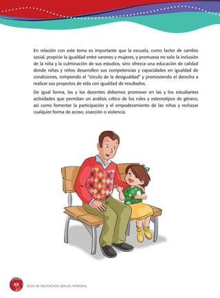Guía de educación sexual inteGral198
En relación con este tema es importante que la escuela, como factor de cambio
social, propicie la igualdad entre varones y mujeres, y promueva no solo la inclusión
de la niña y la culminación de sus estudios, sino ofrezca una educación de calidad
donde niñas y niños desarrollen sus competencias y capacidades en igualdad de
condiciones, rompiendo el “círculo de la desigualdad” y promoviendo el derecho a
realizar sus proyectos de vida con igualdad de resultados.
De igual forma, las y los docentes debemos promover en las y los estudiantes
actividades que permitan un análisis crítico de los roles y estereotipos de género,
así como fomentar la participación y el empoderamiento de las niñas y rechazar
cualquier forma de acoso, coacción o violencia.
 