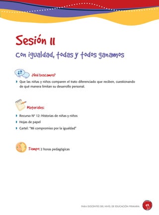 para docentes del nivel de educación primaria 199
Sesión 11
Con igualdad, todas y todos ganamos
¿Qué buscamos?
	Que las niñas y niños comparen el trato diferenciado que reciben, cuestionando
de qué manera limitan su desarrollo personal.
Materiales:
 Recurso Nº 12: Historias de niñas y niños
 Hojas de papel
 Cartel: “Mi compromiso por la igualdad”
Tiempo: 2 horas pedagógicas
 