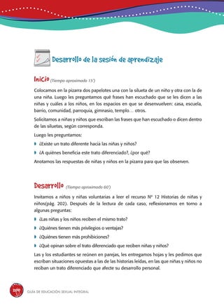 Guía de educación sexual inteGral200
Desarrollo de la sesión de aprendizaje
Inicio(Tiempo aproximado 15’)
Colocamos en la pizarra dos papelotes una con la silueta de un niño y otra con la de
una niña. Luego les preguntamos qué frases han escuchado que se les dicen a las
niñas y cuáles a los niños, en los espacios en que se desenvuelven: casa, escuela,
barrio, comunidad, parroquia, gimnasio, templo… otros.
Solicitamos a niñas y niños que escriban las frases que han escuchado o dicen dentro
de las siluetas, según corresponda.
Luego les preguntamos:
	¿Existe un trato diferente hacia las niñas y niños?
	¿A quiénes beneficia este trato diferenciado?, ¿por qué?
Anotamos las respuestas de niñas y niños en la pizarra para que las observen.
Desarrollo (Tiempo aproximado 60’)
Invitamos a niños y niñas voluntarias a leer el recurso Nº 12 Historias de niñas y
niños(pág. 202). Después de la lectura de cada caso, reflexionamos en torno a
algunas preguntas:
	¿Las niñas y los niños reciben el mismo trato?
	¿Quiénes tienen más privilegios o ventajas?
	¿Quiénes tienen más prohibiciones?
	¿Qué opinan sobre el trato diferenciado que reciben niñas y niños?
Las y los estudiantes se reúnen en parejas, les entregamos hojas y les pedimos que
escriban situaciones opuestas a las de las historias leídas, en las que niñas y niños no
reciban un trato diferenciado que afecte su desarrollo personal.
 