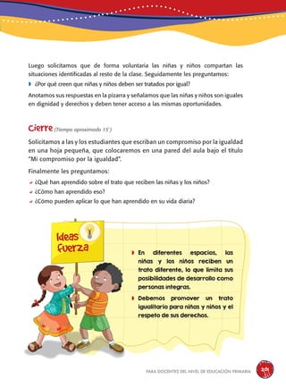 para docentes del nivel de educación primaria 201
Luego solicitamos que de forma voluntaria las niñas y niños compartan las
situaciones identificadas al resto de la clase. Seguidamente les preguntamos:
	¿Por qué creen que niñas y niños deben ser tratados por igual?
Anotamos sus respuestas en la pizarra y señalamos que las niñas y niños son iguales
en dignidad y derechos y deben tener acceso a las mismas oportunidades.
Cierre(Tiempo aproximado 15´)
Solicitamos a las y los estudiantes que escriban un compromiso por la igualdad
en una hoja pequeña, que colocaremos en una pared del aula bajo el título
“Mi compromiso por la igualdad”.
Finalmente les preguntamos:
¿Qué han aprendido sobre el trato que reciben las niñas y los niños?
¿Cómo han aprendido eso?
¿Cómo pueden aplicar lo que han aprendido en su vida diaria?
Ideas
fuerza 	En diferentes espacios, las
niñas y los niños reciben un
trato diferente, lo que limita sus
posibilidades de desarrollo como
personas íntegras.
	Debemos promover un trato
igualitario para niñas y niños y el
respeto de sus derechos.
 