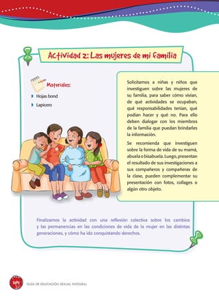 Guía de educación sexual inteGral204
Actividad 2: Las mujeres de mi familia
Materiales:
 Hojas bond
 Lapicero
Solicitamos a niñas y niños que
investiguen sobre las mujeres de
su familia, para saber cómo vivían,
de qué actividades se ocupaban,
qué responsabilidades tenían, qué
podían hacer y qué no. Para ello
deben dialogar con los miembros
de la familia que puedan brindarles
la información.
Se recomienda que investiguen
sobre la forma de vida de su mamá,
abuela o bisabuela. Luego, presentan
el resultado de sus investigaciones a
sus compañeros y compañeras de
la clase, pueden complementar su
presentación con fotos, collages o
algún otro objeto.
Finalizamos la actividad con una reflexión colectiva sobre los cambios
y las permanencias en las condiciones de vida de la mujer en las distintas
generaciones, y cómo ha ido conquistando derechos.
 