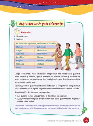 para docentes del nivel de educación primaria 205
Actividad 3: Un país diferente
Materiales:
 Hojas de papel
 Lapicero
Luego, solicitamos a niñas y niños que imaginen un país donde exista igualdad
entre mujeres y varones, que le inventen un nombre creativo y escriban un
texto, empleando las palabras escritas en el pizarrón para describir cómo viven
las personas en ese país.
Después, pedimos que intercambien los textos con el compañero o compañera al
lado e invitaremos que algunas o algunos lean voluntariamente sus historias a la clase.
A continuación, les formulamos preguntas:
 ¿Les gustaría vivir en un lugar como el descrito en las historias?
 ¿Qué podemos hacer para que en nuestro país exista igualdad entre mujeres y
varones, niñas y niños?
Finalmente, señalamos que juntos podemos contribuir en la construcción de un
país con igualdad, si la fomentamos en los entornos donde nos relacionamos.
Mujeres
Juegos
Juguetes
Igualdad
Respeto
Violencia
Niños
Escribimos las siguientes palabras en el pizarrón:
Educación
Vestimenta
Presidenta
Varones
Labores del hogar
Trabajo
Niñas
 