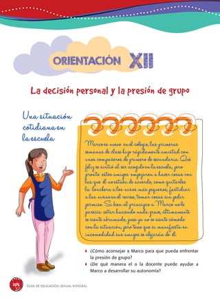 Guía de educación sexual inteGral206
xii
La decisión personal y la presión de grupo
Orientación
Una situación
cotidiana en
la escuela Marco es nuevo en el colegio, las primeras
semanas de clase hizo rápidamente amistad con
unos compañeros de primero de secundaria. Qué
feliz se sintió al ser acogido en la escuela, pero
pronto estos amigos empezaron a hacer cosas con
las que él no estaba de acuerdo, como quitarles
la lonchera a los niños más pequeños, fastidiar
a las niñas en el recreo, tomar cosas sin pedir
permiso. Si bien al principio a Marco no le
parecía estar haciendo nada grave, últimamente
se siente abrumado, pues ya no se siente cómodo
con la situación, pero teme que si manifiesta su
incomodidad sus amigos se alejarán de él.
	¿Cómo aconsejar a Marco para que pueda enfrentar
la presión de grupo?
	¿De qué manera el o la docente puede ayudar a
Marco a desarrollar su autonomía?
 