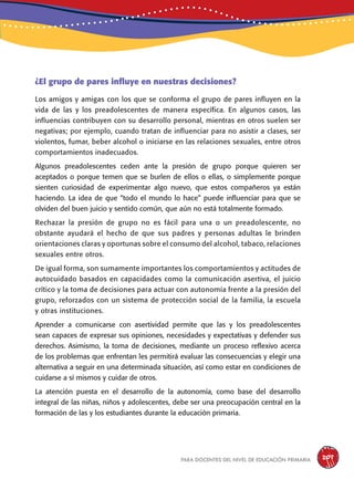 para docentes del nivel de educación primaria 207
¿El grupo de pares influye en nuestras decisiones?
Los amigos y amigas con los que se conforma el grupo de pares influyen en la
vida de las y los preadolescentes de manera específica. En algunos casos, las
influencias contribuyen con su desarrollo personal, mientras en otros suelen ser
negativas; por ejemplo, cuando tratan de influenciar para no asistir a clases, ser
violentos, fumar, beber alcohol o iniciarse en las relaciones sexuales, entre otros
comportamientos inadecuados.
Algunos preadolescentes ceden ante la presión de grupo porque quieren ser
aceptados o porque temen que se burlen de ellos o ellas, o simplemente porque
sienten curiosidad de experimentar algo nuevo, que estos compañeros ya están
haciendo. La idea de que “todo el mundo lo hace” puede influenciar para que se
olviden del buen juicio y sentido común, que aún no está totalmente formado.
Rechazar la presión de grupo no es fácil para una o un preadolescente, no
obstante ayudará el hecho de que sus padres y personas adultas le brinden
orientaciones claras y oportunas sobre el consumo del alcohol, tabaco, relaciones
sexuales entre otros.
De igual forma, son sumamente importantes los comportamientos y actitudes de
autocuidado basados en capacidades como la comunicación asertiva, el juicio
crítico y la toma de decisiones para actuar con autonomía frente a la presión del
grupo, reforzados con un sistema de protección social de la familia, la escuela
y otras instituciones.
Aprender a comunicarse con asertividad permite que las y los preadolescentes
sean capaces de expresar sus opiniones, necesidades y expectativas y defender sus
derechos. Asimismo, la toma de decisiones, mediante un proceso reflexivo acerca
de los problemas que enfrentan les permitirá evaluar las consecuencias y elegir una
alternativa a seguir en una determinada situación, así como estar en condiciones de
cuidarse a sí mismos y cuidar de otros.
La atención puesta en el desarrollo de la autonomía, como base del desarrollo
integral de las niñas, niños y adolescentes, debe ser una preocupación central en la
formación de las y los estudiantes durante la educación primaria.
 