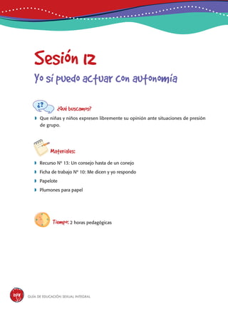 Guía de educación sexual inteGral208
Sesión 12
Yo sí puedo actuar con autonomía
¿Qué buscamos?
	Que niñas y niños expresen libremente su opinión ante situaciones de presión
de grupo.
Materiales:
 Recurso Nº 13: Un consejo hasta de un conejo
 Ficha de trabajo Nº 10: Me dicen y yo respondo
 Papelote
 Plumones para papel
Tiempo: 2 horas pedagógicas
 