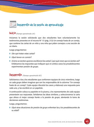 para docentes del nivel de educación primaria 209
Desarrollo de la sesión de aprendizaje
Inicio(Tiempo aproximado 20’)
Iniciamos la sesión solicitando que dos estudiantes lean voluntariamente los
testimonios presentes en el recurso Nº 13 (pág. 212) Un consejo hasta de un conejo,
que contiene las cartas de un niño y una niña que piden consejos a una sección de
un diario.
Luego preguntamos:
	¿De qué tratan estas cartas?
	¿Qué tienen en común?
	¿Cómo se sienten quienes escribieron las cartas?, ¿por qué creen que se sienten así?
Enfatizamos las respuestas que indiquen que en ambos casos los preadolescentes
experimentan presión de grupo.
Desarrollo (Tiempo aproximado 60’)
Solicitamos a las y los estudiantes que conformen equipos de cinco miembros, luego
en cada grupo deben imaginar que son los responsables de la columna “Un consejo
hasta de un conejo”. Cada equipo discutirá los casos y elaborará una respuesta para
cada uno, y las escribirá en un papelote.
A continuación coloca su papelote en la pizarra, y los representantes de cada equipo
presentarán sus respuestas. Señalamos las ideas similares, y seleccionamos la carta
que ofrece el mejor consejo frente a la presión de grupo, alentando la toma de
decisiones autónomas.
Luego, preguntamos:
	¿Qué otras situaciones de presión de grupo enfrentan las y los preadolescentes de
su edad?
 