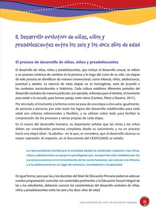 para docentes del nivel de educación primaria 21
El proceso de desarrollo de niñas, niños y preadolescentes
El desarrollo de niñas, niños y preadolescentes, que incluye el desarrollo sexual, se refiere
a un proceso continuo de cambios en la persona a lo largo del curso de su vida. Las etapas
de este proceso se identifican de manera convencional, como infancia, niñez, adolescencia,
juventud y adultez. La vivencia de estas etapas no es homogénea, varía de acuerdo a
los contextos socioculturales e históricos. Cada cultura establece diferentes periodos del
desarrollo evolutivo de manera particular; por ejemplo, el tiempo para el destete, el momento
para asistir a la escuela, para formar pareja, entre otros (Cantero, Pérez y Navarro, 2011).
Por otro lado, el momento y la forma como se pasa de una etapa a otra varía, igualmente,
de persona a persona; por esta razón los logros del desarrollo establecidos para cada
edad son criterios referenciales y flexibles, y se utilizan sobre todo para facilitar la
comprensión de los procesos y tareas propias de cada etapa.
En el marco del desarrollo humano, es importante señalar que las niñas y los niños
deben ser considerados personas completas desde su nacimiento, y no en proceso
hacia una etapa ideal –la adultez– en la que, se considera, que el desarrollo alcanza su
mayor expresión. Al respecto, en el documento del CESIP(2009) se señala:
La representación mental que la sociedad adulta ha construido respecto a los niños,
niñas y adolescentes se apoya en paradigmas que, aunque han sido rebatidos por los
sucesivos avances en el conocimiento de los seres humanos, aún ubican a la infancia
y a la adolescencia en un lugar de carencia, incompletud e incapacidad.
De igual forma, para que las y los docentes del Nivel de Educación Primaria podamos adecuar
nuestra programación curricular con contenidos pertinentes a la Educación Sexual Integral de
las y los estudiantes, debemos conocer las características del desarrollo evolutivo de niñas,
niños y preadolescentes entre los seis y los doce años de edad.
II. Desarrollo evolutivo de niñas, niños y
preadolescentes entre los seis y los doce años de edad
 