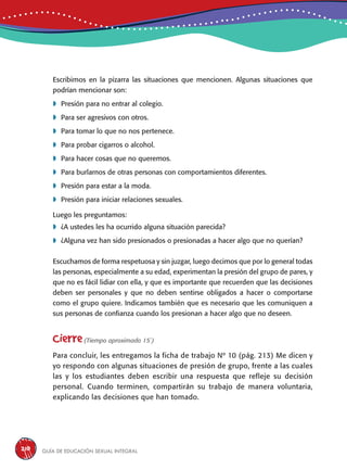 Guía de educación sexual inteGral210
Escribimos en la pizarra las situaciones que mencionen. Algunas situaciones que
podrían mencionar son:
	Presión para no entrar al colegio.
	Para ser agresivos con otros.
	Para tomar lo que no nos pertenece.
	Para probar cigarros o alcohol.
	Para hacer cosas que no queremos.
	Para burlarnos de otras personas con comportamientos diferentes.
	Presión para estar a la moda.
	Presión para iniciar relaciones sexuales.
Luego les preguntamos:
	¿A ustedes les ha ocurrido alguna situación parecida?
	¿Alguna vez han sido presionados o presionadas a hacer algo que no querían?
Escuchamos de forma respetuosa y sin juzgar, luego decimos que por lo general todas
las personas, especialmente a su edad, experimentan la presión del grupo de pares, y
que no es fácil lidiar con ella, y que es importante que recuerden que las decisiones
deben ser personales y que no deben sentirse obligados a hacer o comportarse
como el grupo quiere. Indicamos también que es necesario que les comuniquen a
sus personas de confianza cuando los presionan a hacer algo que no deseen.
Cierre(Tiempo aproximado 15´)
Para concluir, les entregamos la ficha de trabajo Nº 10 (pág. 213) Me dicen y
yo respondo con algunas situaciones de presión de grupo, frente a las cuales
las y los estudiantes deben escribir una respuesta que refleje su decisión
personal. Cuando terminen, compartirán su trabajo de manera voluntaria,
explicando las decisiones que han tomado.
 