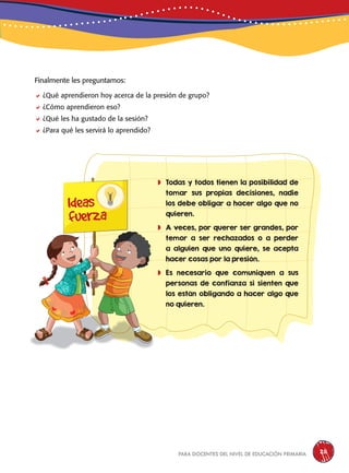 para docentes del nivel de educación primaria 211
Finalmente les preguntamos:
¿Qué aprendieron hoy acerca de la presión de grupo?
¿Cómo aprendieron eso?
¿Qué les ha gustado de la sesión?
¿Para qué les servirá lo aprendido?
	Todas y todos tienen la posibilidad de
tomar sus propias decisiones, nadie
los debe obligar a hacer algo que no
quieren.
	A veces, por querer ser grandes, por
temor a ser rechazados o a perder
a alguien que uno quiere, se acepta
hacer cosas por la presión.
	Es necesario que comuniquen a sus
personas de confianza si sienten que
los están obligando a hacer algo que
no quieren.
Ideas
fuerza
 