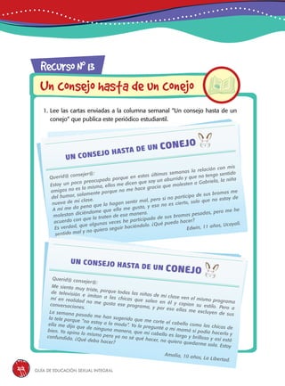 Guía de educación sexual inteGral212
1. Lee las cartas enviadas a la columna semanal “Un consejo hasta de un
conejo” que publica este periódico estudiantil.
RecursoN0
13
Un consejo hasta de un conejo
Querid@ consejer@:
Estoy un poco preocupado porque en estas últimas semanas la relación con mis
amigos no es la misma, ellos me dicen que soy un aburrido y que no tengo sentido
del humor, solamente porque no me hace gracia que molesten a Gabriela, la niña
nueva de mi clase.
A mí me da pena que la hagan sentir mal, pero si no participo de sus bromas me
molestan diciéndome que ella me gusta, y eso no es cierto, solo que no estoy de
acuerdo con que la traten de esa manera.
Es verdad, que algunas veces he participado de sus bromas pesadas, pero me he
sentido mal y no quiero seguir haciéndolo. ¿Qué puedo hacer?
Edwin, 11 años, Ucayali.
Querid@ consejer@:
Me siento muy triste, porque todas las niñas de mi clase ven el mismo programa
de televisión e imitan a las chicas que salen en él y copian su estilo. Pero a
mí en realidad no me gusta ese programa, y por eso ellas me excluyen de sus
conversaciones.
La semana pasada me han sugerido que me corte el cabello como las chicas de
la tele porque “no estoy a la moda”. Yo le pregunté a mi mamá si podía hacerlo y
ella me dijo que de ninguna manera, que mi cabello es largo y brilloso y así está
bien. Yo opino lo mismo pero ya no sé qué hacer, no quiero quedarme sola. Estoy
confundida. ¿Qué debo hacer?
Amalia, 10 años, La Libertad.
 