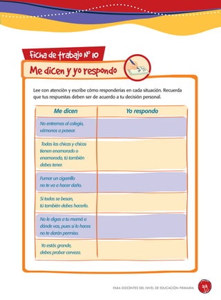 para docentes del nivel de educación primaria 213
FichadetrabajoN0
10
Lee con atención y escribe cómo responderías en cada situación. Recuerda
que tus respuestas deben ser de acuerdo a tu decisión personal.
Medicenyyorespondo
No entremos al colegio,
vámonos a pasear.
Todas las chicas y chicos
tienen enamorado o
enamorada, tú también
debes tener.
Fumar un cigarrillo
no te va a hacer daño.
Si todas se besan,
tú también debes hacerlo.
No le digas a tu mamá a
dónde vas, pues si lo haces
no te darán permiso.
Ya estás grande,
debes probar cerveza.
Me dicen Yo respondo
 