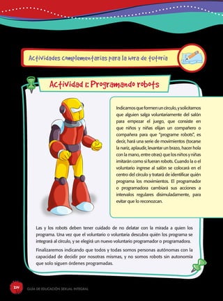 Guía de educación sexual inteGral214
Indicamosqueformenuncírculo,ysolicitamos
que alguien salga voluntariamente del salón
para empezar el juego, que consiste en
que niños y niñas elijan un compañero o
compañera para que “programe robots”, es
decir, hará una serie de movimientos (tocarse
la nariz, aplaudir, levantar un brazo, hacer hola
con la mano, entre otras) que los niños y niñas
imitarán como si fueran robots. Cuando la o el
voluntario ingrese al salón se colocará en el
centro del círculo y tratará de identificar quién
programa los movimientos. El programador
o programadora cambiará sus acciones a
intervalos regulares disimuladamente, para
evitar que lo reconozcan.
Las y los robots deben tener cuidado de no delatar con la mirada a quien los
programa. Una vez que el voluntario o voluntaria descubra quién los programa se
integrará al círculo, y se elegirá un nuevo voluntario programador o programadora.
Finalizaremos indicando que todos y todas somos personas autónomas con la
capacidad de decidir por nosotras mismas, y no somos robots sin autonomía
que solo siguen órdenes programadas.
Actividades complementarias para la hora de tutoría
Actividad 1: Programando robots
 