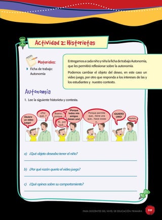para docentes del nivel de educación primaria 215
Actividad 2: Historietas
Materiales:
 Ficha de trabajo:
Autonomía
1. Lee la siguiente historieta y contesta.
a) ¿Qué objeto deseaba tener el niño?
----------------------------------------------------------------------------------------------------------------------
b) ¿Por qué razón quería el video juego?
----------------------------------------------------------------------------------------------------------------------
c) ¿Qué opinas sobre su comportamiento?
----------------------------------------------------------------------------------------------------------------------
Humm...
¡QUIERO
UNO!
Porque permite
que... tiene una
que... hace cosas
y...
¡Porque
todos mis
amigos
tienen uno!
Bueno...
porque...
¿Por
qué...?¡Quiero
un video
juego!
EntregamosacadaniñoyniñalafichadetrabajoAutonomía,
que les permitirá reflexionar sobre la autonomía.
Podemos cambiar el objeto del deseo, en este caso un
video juego, por otro que responda a los intereses de las y
los estudiantes y nuestro contexto.
Autonomía
Sí... por
qué...
 