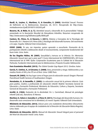 para docentes del nivel de educación primaria 221
Bardi, A., Leyton, C., Martínez, V., & González, E. (2005). Identidad Sexual: Proceso
de Definición en la Adolescencia. Docencia, 26, 43-51. Recuperado de http://www.
revistadocencia.cl/pdf/20100731202502.pdf
Becerra, M., & Melo, O. (s. f.). Identidad sexual y desarrollo de la personalidad. Trabajo
presentado en la Asociación Mundial de Educadores Infantiles. Resumen recuperado de
http://www.waece.org/biblioteca/pdfs/d006.pdf
Cantero, M., Pérez, N., & Navarro, I. (2011). Historia y Conceptos de la Psicología del
Desarrollo. En: I. Navarro & N. Pérez (Eds.), Psicología del desarrollo humano. Del nacimiento
a la vejez. España: Editorial Club Universitario.
CESIP. (2009). Te veo, me importas, quiero aprender a escucharte. Promoción de la
participación infantil y adolescente desde el reconocimiento, componente fundamental del
buen trato. Lima: Autor.
De los Ángeles Núñez, M. (2007). Sexualidad y ternura en la infancia. En: Memorias
Educación Sexual ¿por qué y para qué? I Curso Internacional de CORPEDUCAR y XII Curso
Internacional de la FIPA. Quito: Corporación Ecuatoriana para la Calidad de la Educación
Particular, Fundación Internacional para la Adolescencia y Proyecto Ecuador Adolescente.
Foro Económico Mundial. (2012). The Global Gender Gap Report 2012. Ginebra: Autor.
García, P., Cotrina, A., & Cárcamo, C. (2008). Sexo, prevención y riesgo. Adolescentes y sus
madres frente al VIH y las ITS en el Perú. Lima: CARE Perú.
Gossart, M. (2002). No hay lugar como el hogar para la educación sexual. Oregon: Planned
Parenthood Health Services of Southwestern Oregon.
Hernández, G., & Jaramillo, C. (2003). La educación sexual de la primera infancia. Guía
para padres, madres y profesorado de educación infantil. Madrid: Secretaría General de
Educación y Formación Profesional, Ministerio de Educación, Cultura y Deporte, Secretaría
General de Educación y Formación Profesional.
Jersild, A. (1964). Evolución de la afectividad. En: L. Carmichael, Manual de psicología
infantil (2da ed.). Barcelona: El Ateneo.
Martínez A, Valero J, González C. y Pérez N. (2011). Psicología del desarrollo humano. En:
Desarrollo socio emocional de la identidad y la moral. España: Editorial Club Universitario.
Ministerio de Educación. (2012). Educar para una ciudadanía democrática (Documento
interno elaborado por el equipo de ciudadanía de la Dirección de Educación Básica Regular).
Lima: Autor.
Ministerio de Educación. (2011). Manual de Educación Sexual Integral para el personal
del Nivel de Educación Inicial. Lima: Autor.
 