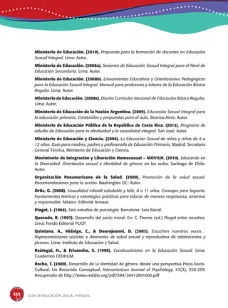 Guía de educación sexual inteGral222
Ministerio de Educación. (2010). Propuesta para la formación de docentes en Educación
Sexual Integral. Lima: Autor.
Ministerio de Educación. (2008a). Sesiones de Educación Sexual Integral para el Nivel de
Educación Secundaria. Lima: Autor.
Ministerio de Educación. (2008b). Lineamientos Educativos y Orientaciones Pedagógicas
para la Educación Sexual Integral. Manual para profesores y tutores de la Educación Básica
Regular. Lima: Autor.
Ministerio de Educación. (2008c). Diseño Curricular Nacional de Educación Básica Regular.
Lima: Autor.
Ministerio de Educación de la Nación Argentina. (2009). Educación Sexual Integral para
la educación primaria. Contenidos y propuestas para el aula. Buenos Aires: Autor.
Ministerio de Educación Pública de la República de Costa Rica. (2012). Programa de
estudio de Educación para la afectividad y la sexualidad integral. San José: Autor.
Ministerio de Educación y Ciencia. (2006). La Educación Sexual de niños y niñas de 6 a
12 años. Guía para madres, padres y profesorado de Educación Primaria. Madrid: Secretaría
General Técnica, Ministerio de Educación y Ciencia.
Movimiento de Integración y Liberación Homosexual – MOVILH. (2010). Educando en
la Diversidad. Orientación sexual e identidad de género en las aulas. Santiago de Chile:
Autor.
Organización Panamericana de la Salud. (2000). Promoción de la salud sexual.
Recomendaciones para la acción. Washington DC: Autor.
Ortiz, G. (2008). Sexualidad infantil saludable y feliz. 8 a 11 años. Consejos para lograrla.
Fundamentos teóricos y estrategias prácticas para educar de manera respetuosa, amorosa
y responsable. México: Editorial Amssac.
Piaget, J. (1964). Seis estudios de psicología. Barcelona: Seix Barral.
Quesada, R. (1997). Desarrollo del juicio moral. En: C. Thorne (ed.) Piaget entre nosotros.
Lima: Fondo Editorial PUCP.
Quintana, A., Hidalgo, C., & Dourojeanni, D. (2003). Escuchen nuestras voces…
Representaciones sociales e itinerarios de salud sexual y reproductiva de adolescentes y
jóvenes. Lima: Instituto de Educación y Salud.
Reátegui, N., & Frisancho, S. (1996). Constructivismo en la Educación Sexual. Lima:
Cuadernos CEDHUM.
Rocha, T. (2009). Desarrollo de la Identidad de género desde una perspectiva Psico-Socio-
Cultural. Un Recorrido Conceptual. Interamerican Journal of Psychology, 43(2), 250-259.
Recuperado de http://www.redalyc.org/pdf/284/28412891006.pdf
 