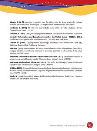para docentes del nivel de educación primaria 223
Sábato, E. (s. f.). Aprender a convivir con las diferencias. La importancia del enfoque
inclusivo en las escuelas. Washington DC: Organización Panamericana de la Salud.
Sandoval, C. (2010). El valor del autocuidado como estilo de vida saludable. Revista
Corporeizando. 1(4), 72 – 82.
Santrock, J. (1995). Life-Span Development. Madison, USA: Brown & Benchmark Publishers.
Sexuality Information and Education Council of the United States - SIECUS. (2004).
Guidelines for comprehensive sexual education (3rd ed.). New York: Autor.
Shaffer, D. (1993). Developmental psychology. Childhood and adolescence (3rd ed.).
California: Brooks /Cole Publishing Company.
UNESCO. (2010). Orientaciones Técnicas Internacionales sobre Educación en Sexualidad.
Enfoque basado en evidencia orientado a escuelas, docentes y educadores de la salud.
Santiago de Chile: Autor.
UNESCO & Dirección de Tutoría y Orientación Educativa. (2012). La educación sexual es
un derecho y una obligación estatal (Documento de trabajo). Lima: UNESCO.
UNESCO & Ministerio de Educación. (2013). Educación Sexual Integral. Derecho Humano
y Contribución a la Formación Integral. Lima: UNESCO.
UNFPA. (2011). Reconociéndonos, Reconociéndolos, Manual educativo para trabajar temas
de salud sexual, salud reproductiva y equidad de género con varones adolescentes y jóvenes.
Lima: UNFPA - AECID.
Weeks, J. (1998). Sexualidad. México: Paidós, Universidad Autónoma de México – Programa
Universitario de Estudios de Género.
 