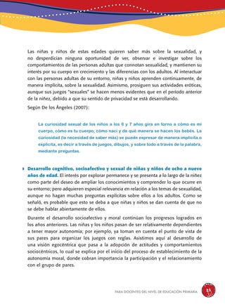 para docentes del nivel de educación primaria 23
Las niñas y niños de estas edades quieren saber más sobre la sexualidad, y
no desperdician ninguna oportunidad de ver, observar e investigar sobre los
comportamientos de las personas adultas que connotan sexualidad, y mantienen su
interés por su cuerpo en crecimiento y las diferencias con los adultos. Al interactuar
con las personas adultas de su entorno, niñas y niños aprenden continuamente, de
manera implícita, sobre la sexualidad. Asimismo, prosiguen sus actividades eróticas,
aunque sus juegos “sexuales” se hacen menos evidentes que en el período anterior
de la niñez, debido a que su sentido de privacidad se está desarrollando.
Según De los Ángeles (2007):
La curiosidad sexual de los niños a los 6 y 7 años gira en torno a cómo es mi
cuerpo, cómo es tu cuerpo, cómo nací y de qué manera se hacen los bebés. La
curiosidad (la necesidad de saber más) se puede expresar de manera implícita o
explícita, es decir a través de juegos, dibujos, y sobre todo a través de la palabra,
mediante preguntas.
 Desarrollo cognitivo, socioafectivo y sexual de niñas y niños de ocho a nueve
años de edad. El interés por explorar permanece y se presenta a lo largo de la niñez
como parte del deseo de ampliar los conocimientos y comprender lo que ocurre en
su entorno; pero adquieren especial relevancia en relación a los temas de sexualidad,
aunque no hagan muchas preguntas explícitas sobre ellos a los adultos. Como se
señaló, es probable que esto se deba a que niñas y niños se dan cuenta de que no
se debe hablar abiertamente de ellos.
Durante el desarrollo socioafectivo y moral continúan los progresos logrados en
los años anteriores. Las niñas y los niños pasan de ser relativamente dependientes
a tener mayor autonomía; por ejemplo, ya toman en cuenta el punto de vista de
sus pares para organizar los juegos con reglas. Asistimos aquí al desarrollo de
una visión egocéntrica que pasa a la adopción de actitudes y comportamientos
sociocéntricos, lo cual se explica por el inicio del proceso de establecimiento de la
autonomía moral, donde cobran importancia la participación y el relacionamiento
con el grupo de pares.
 