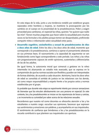 Guía de educación sexual inteGral24
En esta etapa de la vida, junto a una tendencia notable por establecer grupos
separados entre hombres y mujeres, se mantiene la preocupación por los
cambios en el cuerpo en la proximidad de la preadolescencia. Piden y exigen
privacidad para cambiarse, en especial las niñas, quienes “no quieren que nadie
las mire”. Tienen muchas preguntas que hacer sobre la sexualidad pero muchas
veces no las formulan a los adultos porque temen ser desaprobados, prefiriendo
compartir mitos e información sobre sexualidad entre pares.
 Desarrollo cognitivo, socioafectivo y sexual de preadolescentes de diez
a doce años de edad. Entre los diez y los doce años de edad, momento que
corresponde a la preadolescencia, comienza a operar el pensamiento abstracto
en sus primeras fases. El razonamiento y la capacidad de argumentar se van
fortaleciendo como logro correspondiente a este período. Los niños y las niñas
son progresivamente capaces de emitir opiniones, sustentarlas y diferenciarlas
de las de los adultos.
De igual forma, la autonomía moral que comenzó a gestarse en la niñez
intermedia irá alcanzando un estadio más avanzado, que se expresa en la
comprensión de que las normas sociales son flexibles y pueden ser interpretadas
de formas distintas, de acuerdo a cada situación. Asimismo, hacia los doce años
de edad se consolida el sentido de justicia en las relaciones con los demás,
así como mayor responsabilidad y respeto frente a los propios actos y normas
establecidas por el grupo.
Es probable que durante esta etapa se experimente interés por conocer sensaciones
de bienestar que los vinculen afectivamente con una persona en especial. En este
contexto, las y los preadolescentes se inician en las experiencias de besos y caricias,
y se incrementa su curiosidad por saber acerca de las relaciones sexuales.
Recordemos que nuestro rol como docentes es ofrecerles atención a las y los
estudiantes a nuestro cargo: escuchar sus opiniones, favorecer que expresen
sus sentimientos y emociones con palabras, y acompañarlos en sus inquietudes.
El sentimiento de confianza que brindemos a las y los preadolescentes en la
escuela contribuirá a que planteen sus inquietudes con apertura.
 