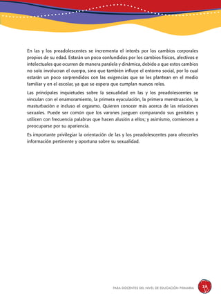 para docentes del nivel de educación primaria 25
En las y los preadolescentes se incrementa el interés por los cambios corporales
propios de su edad. Estarán un poco confundidos por los cambios físicos, afectivos e
intelectuales que ocurren de manera paralela y dinámica, debido a que estos cambios
no solo involucran el cuerpo, sino que también influye el entorno social, por lo cual
estarán un poco sorprendidos con las exigencias que se les plantean en el medio
familiar y en el escolar, ya que se espera que cumplan nuevos roles.
Las principales inquietudes sobre la sexualidad en las y los preadolescentes se
vinculan con el enamoramiento, la primera eyaculación, la primera menstruación, la
masturbación e incluso el orgasmo. Quieren conocer más acerca de las relaciones
sexuales. Puede ser común que los varones jueguen comparando sus genitales y
utilicen con frecuencia palabras que hacen alusión a ellos; y asimismo, comiencen a
preocuparse por su apariencia.
Es importante privilegiar la orientación de las y los preadolescentes para ofrecerles
información pertinente y oportuna sobre su sexualidad.
 