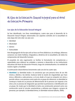 para docentes del nivel de educación primaria 29
Los ejes de la Educación Sexual Integral
Se han identificado, con fines metodológicos, cuatro ejes para el desarrollo de la
Educación Sexual Integral, relacionados con aspectos centrales de la sexualidad en
esta etapa del ciclo vital. Los ejes son:
 Identidad
 Afectividad
 Género
 Autocuidado
Esta desagregación de los ejes solo se hace con fines didácticos; sin embargo, debemos
conservar una visión holística, integradora y dinámica de la sexualidad y de todos los
componentes del desarrollo humano.
El propósito de esta organización es facilitar la formulación de competencias y
capacidades para elaborar las unidades y sesiones a desarrollar en las instituciones
educativas del Nivel de Educación Primaria, luego de contextualizarlas a la realidad de
nuestra región y localidad.
A continuación desarrollamos brevemente cada uno de los cuatro ejes.
 Identidad. La identidad alude a la conciencia que una persona tiene de ser ella
misma y distinta a las demás. Involucra tanto la noción de singularidad, que hace
única y diferente a cada persona, y a la vez alude a lo que se comparte con otros y
permite ubicar a una persona como parte de un grupo de referencia. La identidad se
construye a través de un proceso de diferenciación de la persona con respecto a los
otros y de un proceso de integración que permite la pertenencia e identificación con
un grupo. De modo que la identidad es tanto una construcción personal como una
construcción social al vincular características y atributos que integran a grupos de
personas; por ejemplo, la identidad étnica, la identidad nacional (Rocha, 2009).
III. Ejes de la Educación Sexual Integral para el Nivel
de Educación Primaria
 