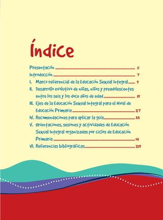 para docentes del nivel de educación primaria 3
ÍndicePresentación .................................................................................... 5
Introducción...................................................................................... 7
I. Marco referencial de la Educación Sexual Integral....... 9
II. Desarrollo evolutivo de niñas, niños y preadolescentes
entre los seis y los doce años de edad................................. 19
III. Ejes de la Educación Sexual Integral para el Nivel de
Educación Primaria..................................................................27
IV. Recomendaciones para aplicar la guía.................................33
V. rientaciones, sesiones y actividades de Educación
Sexual Integral organizadas por ciclos de Educación
Primaria......................................................................................41
VI. Referencias bibliográficas.....................................................219
 